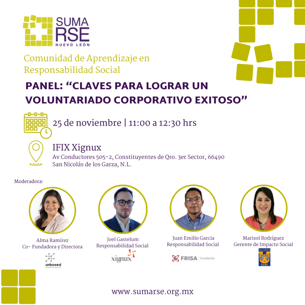 Panel: “Claves para Lograr un Voluntariado Corporativo Exitoso”
Organizado por Red SumaRSE N.L. en el marco del programa “Comunidad de Aprendizaje en Responsabilidad Social”.
Se contará con la participación de personas expertas:
Joel Gastelum. Responsabilidad Social | Xignux
Juan Emilio García, Responsabilidad Social | Fundación FRISA
Marisol Rodríguez, Impacto Social | Club Tigres
Moderadora: Alma Ramírez, Co-fundadora y Directora | Unboxed