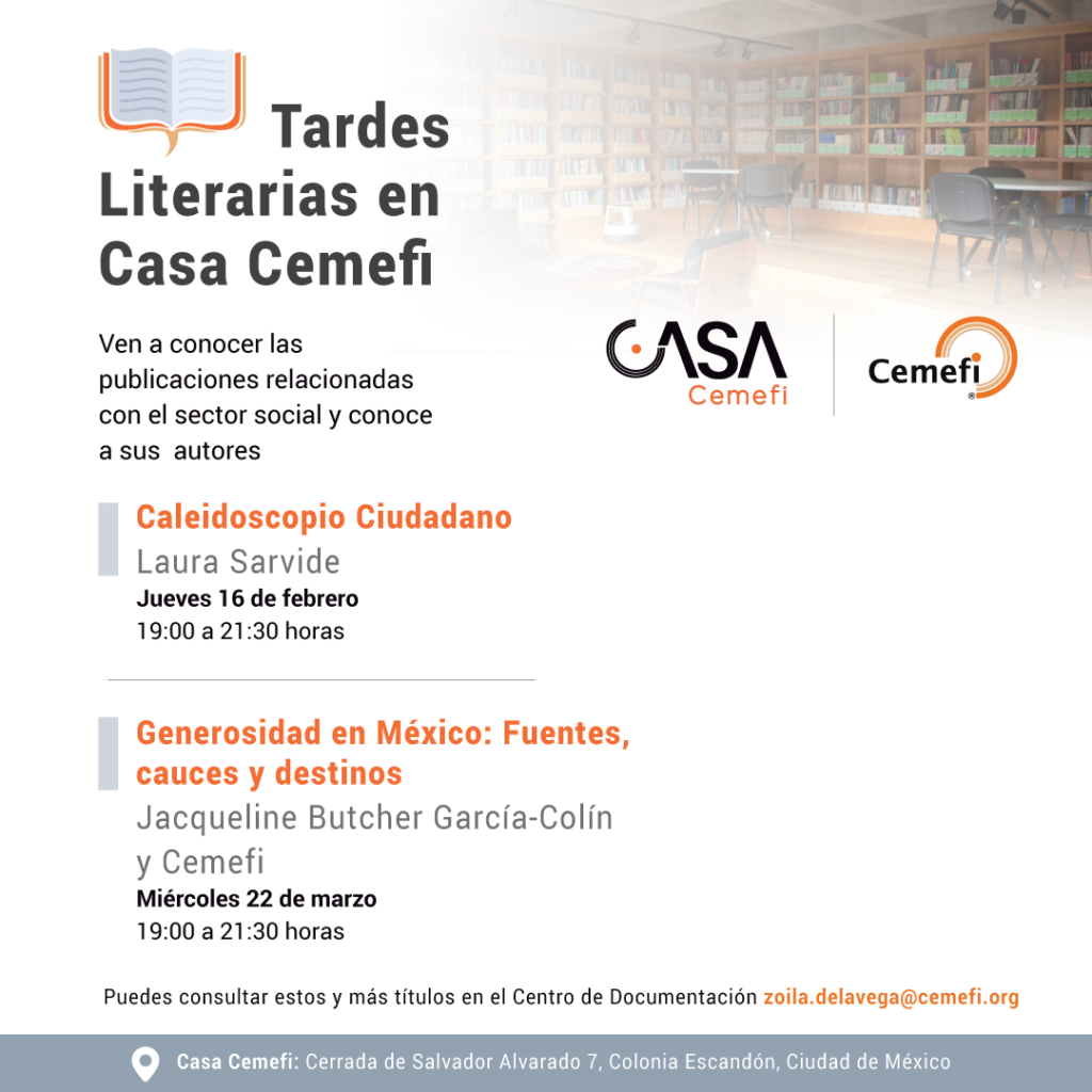 Tardes literarias en Casa Cemefi, Ven a conocer las publicaciones más recientes en beneficio del sector social, dialoga con las y los autores; así como, con personalidades que comentarán los textos. El jueves 16 de febrero de 19:00 a 21:30 horas (tiempo del centro de México), presentaremos el libro: Caleidoscopio Ciudadano de Laura Sarvide. El miércoles 22 de marzo de 19:00 a 21:30 horas, (tiempo del centro de México), presentaremos el libro: Generosidad en México: Fuentes, cauces y destinos de Jacqueline Butcher García-Colín y Cemefi.