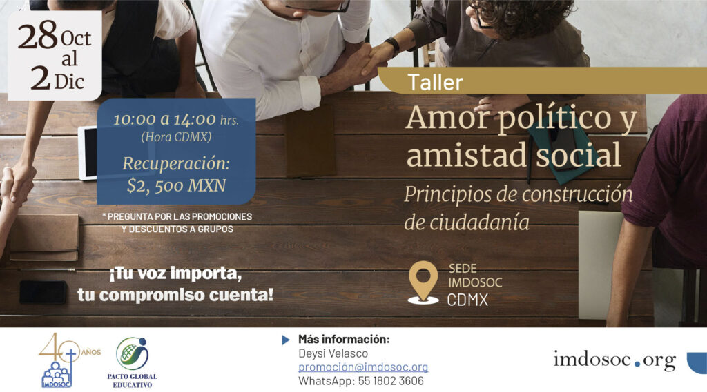 Taller Amor político y amistad social
Principios de construcción de ciudadanía
28 Oct al 2 Dic
10:00 al 14:00 hrs.
Recuperación: $2,500 MXN
Pregunta por las promociones y descuentos a grupos
¡Tu voz importa, tu compromiso cuenta!
Más información
Deysi Velasco
promocion@imdosoc.org
WhatsApp: 55 1802 3606
