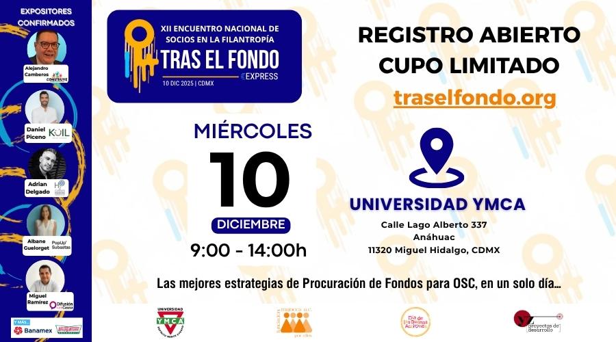 DECIMOSEGUNDO ENCUENTRO NACIONAL DE SOCIOS EN LA FILANTROPIA TRAS EL FONDO EXPRESS
REGISTRO ABIERTO
CUPO LIMITADO
10 DE DICIEMBRE, EN UN HORARIO DE 9:00 A.M. A 2:00P.M.
SEDE UNIVERSIDAD YMCA UBICADA EN CALLE LAGO ALBERTO 337, ANAHUAC, 11320 MIGUEL HIDALDO, CDMX
LAS MEJORES ESTARTEGIAS DE PROCURACIÓN DE FONDOS PARA OSC, EN UN SOLO DÍA
EXPOSITORES CONFIRMADOS
ALEJANDRO CAMBEROS, DE PLANILLAS CONSTRUYE
DANIEL PICENO RUIZ, DE KUIL ESCRITURA SUSTENTABLE
ADRIAN DELGADO, H2O CANDLES FUNDRAISING PROGRAM | 4ILUMINANDO CAUSAS
ALBANE GUELORGUET, DE POP UP SUBASTAS
MIGUEL RAMIREZ, DE DIFUSIÓN CON CAUSA