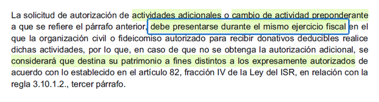 En imagen se lee: La solicitud de autorización de actividades adicionales o cambio de actividad preponderante
a que se refiere el párrafo anterior, debe presentarse durante el mismo ejercicio fiscal en el
que la organización civil o fideicomiso autorizado para recibir donativos deducibles realice
dichas actividades, por lo que, en caso de que no se obtenga la autorización adicional, se
considerará que destina su patrimonio a fines distintos a los expresamente autorizados de
acuerdo con lo establecido en el artículo 82, fracción IV de la Ley del ISR, en relación con la regla 3.10.1.2., tercer párrafo.
