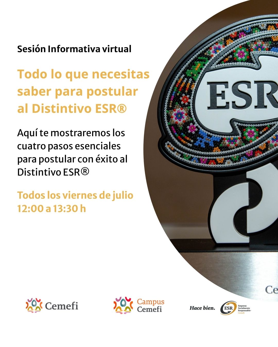 Diseño promocional de Cemefi con fondo blanco. A la izquierda aparece el texto: “Sesión Informativa virtual. Todo lo que necesitas saber para postular al Distintivo ESR®”. Debajo se indica que durante la sesión se explicarán los cuatro pasos esenciales para realizar una postulación exitosa al Distintivo ESR®. También se informa que las sesiones se llevarán a cabo todos los viernes de julio, de 12:00 a 13:30 horas. En la parte inferior se encuentran los logotipos de Cemefi, Campus Cemefi y Empresa Socialmente Responsable (ESR). A la derecha se observa una fotografía de un reconocimiento del Distintivo ESR®, con el logotipo “ESR” al centro y un diseño artesanal de colores alrededor.