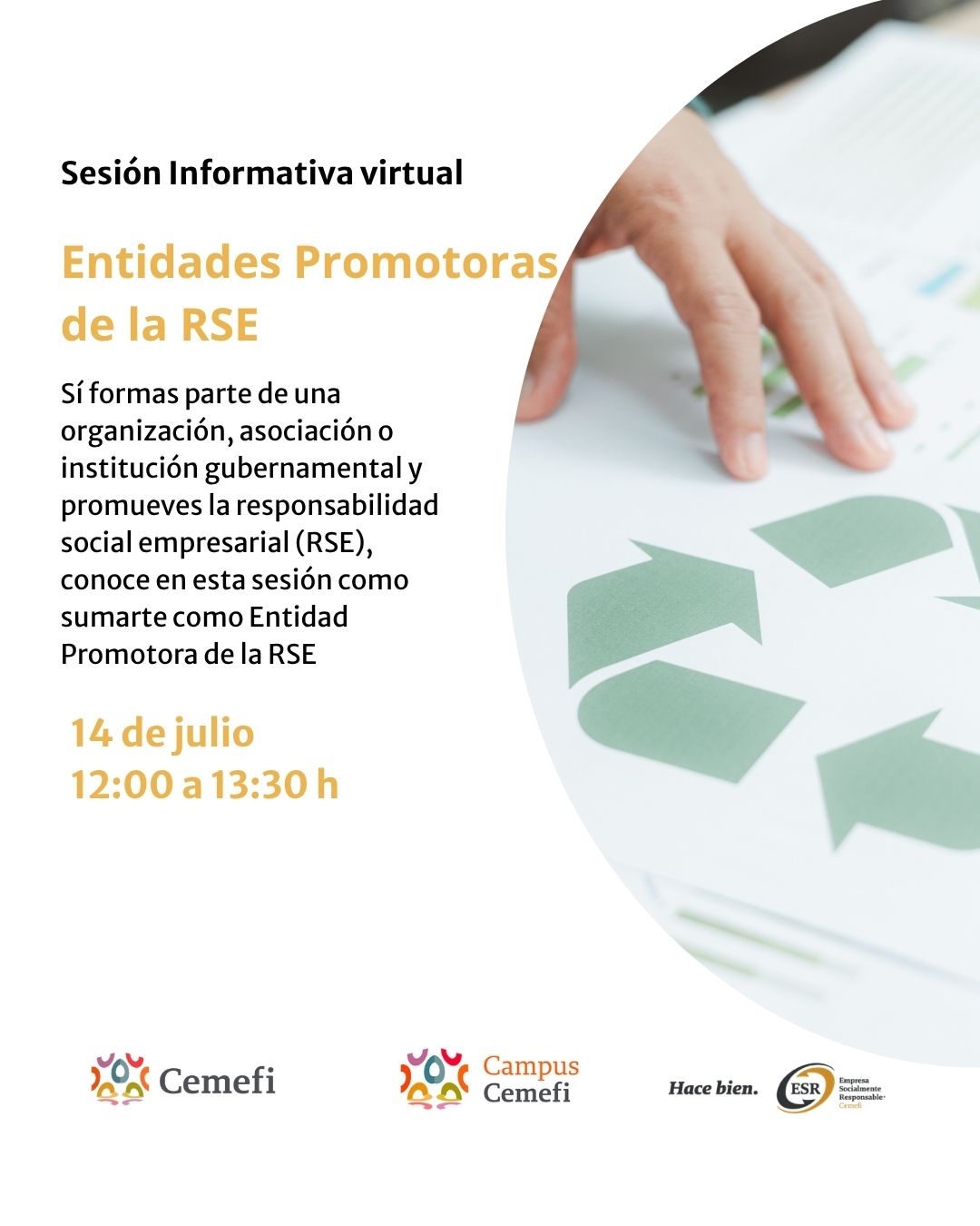 iseño promocional de Cemefi para una sesión informativa virtual sobre Entidades Promotoras de la Responsabilidad Social Empresarial (RSE). Sobre un fondo blanco, del lado izquierdo aparece el texto: “Sesión Informativa virtual. Entidades Promotoras de la RSE”. Debajo se explica que la sesión está dirigida a organizaciones, asociaciones e instituciones gubernamentales interesadas en promover la responsabilidad social empresarial y conocer cómo integrarse como Entidad Promotora de la RSE. Al final se indica la fecha y horario: 14 de julio, de 12:00 a 13:30 horas. En la parte inferior se encuentran los logotipos de Cemefi, Campus Cemefi y Empresa Socialmente Responsable (ESR). Del lado derecho se muestra una fotografía en primer plano de una mano sobre un documento con un símbolo de reciclaje verde, representando sostenibilidad y responsabilidad ambiental.